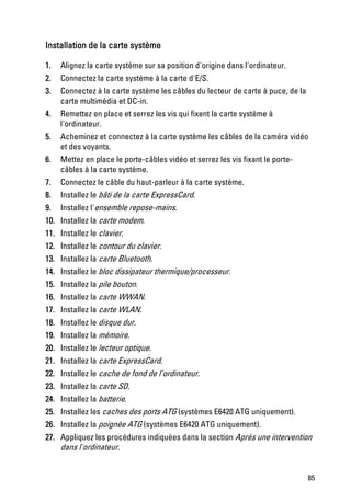 Installation de la carte système

1.   Alignez la carte système sur sa position d'origine dans l'ordinateur.
2.   Connectez la carte système à la carte d'E/S.
3.   Connectez à la carte système les câbles du lecteur de carte à puce, de la
     carte multimédia et DC-in.
4.   Remettez en place et serrez les vis qui fixent la carte système à
     l'ordinateur.
5.   Acheminez et connectez à la carte système les câbles de la caméra vidéo
     et des voyants.
6.   Mettez en place le porte-câbles vidéo et serrez les vis fixant le porte-
     câbles à la carte système.
7.   Connectez le câble du haut-parleur à la carte système.
8.   Installez le bâti de la carte ExpressCard.
9.   Installez l'ensemble repose-mains.
10. Installez la carte modem.
11. Installez le clavier.
12. Installez le contour du clavier.
13. Installez la carte Bluetooth.
14. Installez le bloc dissipateur thermique/processeur.
15. Installez la pile bouton.
16. Installez la carte WWAN.
17. Installez la carte WLAN.
18. Installez le disque dur.
19. Installez la mémoire.
20. Installez le lecteur optique.
21. Installez la carte ExpressCard.
22. Installez le cache de fond de l'ordinateur.
23. Installez la carte SD.
24. Installez la batterie.
25. Installez les caches des ports ATG (systèmes E6420 ATG uniquement).
26. Installez la poignée ATG (systèmes E6420 ATG uniquement).
27. Appliquez les procédures indiquées dans la section Après une intervention
    dans l'ordinateur.


                                                                                 85
 