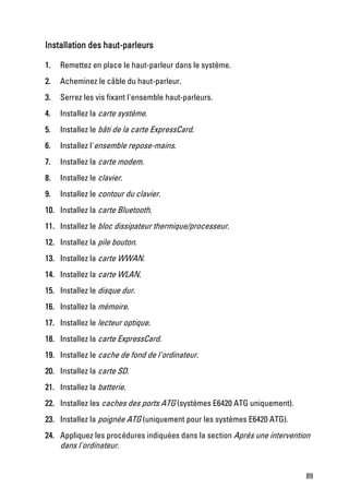 Installation des haut-parleurs

1.   Remettez en place le haut-parleur dans le système.
2.   Acheminez le câble du haut-parleur.
3.   Serrez les vis fixant l'ensemble haut-parleurs.
4.   Installez la carte système.
5.   Installez le bâti de la carte ExpressCard.
6.   Installez l'ensemble repose-mains.
7.   Installez la carte modem.
8.   Installez le clavier.
9.   Installez le contour du clavier.
10. Installez la carte Bluetooth.
11. Installez le bloc dissipateur thermique/processeur.
12. Installez la pile bouton.
13. Installez la carte WWAN.
14. Installez la carte WLAN.
15. Installez le disque dur.
16. Installez la mémoire.
17. Installez le lecteur optique.
18. Installez la carte ExpressCard.
19. Installez le cache de fond de l'ordinateur.
20. Installez la carte SD.
21. Installez la batterie.
22. Installez les caches des ports ATG (systèmes E6420 ATG uniquement).
23. Installez la poignée ATG (uniquement pour les systèmes E6420 ATG).
24. Appliquez les procédures indiquées dans la section Après une intervention
    dans l'ordinateur.


                                                                           89
 