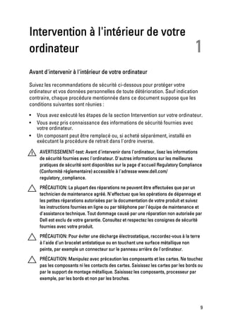 Intervention à l'intérieur de votre
ordinateur                                                                           1
Avant d'intervenir à l'intérieur de votre ordinateur

Suivez les recommandations de sécurité ci-dessous pour protéger votre
ordinateur et vos données personnelles de toute détérioration. Sauf indication
contraire, chaque procédure mentionnée dans ce document suppose que les
conditions suivantes sont réunies :

•   Vous avez exécuté les étapes de la section Intervention sur votre ordinateur.
•   Vous avez pris connaissance des informations de sécurité fournies avec
    votre ordinateur.
•   Un composant peut être remplacé ou, si acheté séparément, installé en
    exécutant la procédure de retrait dans l'ordre inverse.
     AVERTISSEMENT-test: Avant d'intervenir dans l'ordinateur, lisez les informations
     de sécurité fournies avec l'ordinateur. D'autres informations sur les meilleures
     pratiques de sécurité sont disponibles sur la page d'accueil Regulatory Compliance
     (Conformité réglementaire) accessible à l'adresse www.dell.com/
     regulatory_compliance.

     PRÉCAUTION: La plupart des réparations ne peuvent être effectuées que par un
     technicien de maintenance agréé. N'effectuez que les opérations de dépannage et
     les petites réparations autorisées par la documentation de votre produit et suivez
     les instructions fournies en ligne ou par téléphone par l'équipe de maintenance et
     d'assistance technique. Tout dommage causé par une réparation non autorisée par
     Dell est exclu de votre garantie. Consultez et respectez les consignes de sécurité
     fournies avec votre produit.

     PRÉCAUTION: Pour éviter une décharge électrostatique, raccordez-vous à la terre
     à l'aide d'un bracelet antistatique ou en touchant une surface métallique non
     peinte, par exemple un connecteur sur le panneau arrière de l'ordinateur.

     PRÉCAUTION: Manipulez avec précaution les composants et les cartes. Ne touchez
     pas les composants ni les contacts des cartes. Saisissez les cartes par les bords ou
     par le support de montage métallique. Saisissez les composants, processeur par
     exemple, par les bords et non par les broches.




                                                                                       9
 
