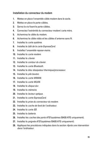 Installation du connecteur du modem

1.   Mettez en place l'ensemble câble modem dans le socle.
2.   Mettez en place le porte-câbles.
3.   Serrez la vis fixant le porte-câbles.
4.   Connectez l'extrémité du connecteur modem/ carte mère.
5.   Acheminez le câble du modem.
6.   Acheminez le câble vidéo et les câbles d'antenne sans fil.
7.   Installez la carte système.
8.   Installez le bâti de la carte ExpressCard.
9.   Installez l'ensemble repose-mains.
10. Installez la carte modem.
11. Installez le clavier.
12. Installez le contour du clavier.
13. Installez la carte Bluetooth.
14. Installez le bloc dissipateur thermique/processeur.
15. Installez la pile bouton.
16. Installez la carte WWAN.
17. Installez la carte WLAN.
18. Installez le disque dur.
19. Installez la mémoire.
20. Installez le lecteur optique.
21. Installez la carte ExpressCard.
22. Installez la prise du connecteur du modem.
23. Installez le cache de fond de l'ordinateur.
24. Installez la carte SD.
25. Installez la batterie.
26. Installez les caches des ports ATG (systèmes E6420 ATG uniquement).
27. Installez la poignée ATG (systèmes E6420 ATG uniquement).
28. Appliquez les procédures indiquées dans la section Après une intervention
    dans l'ordinateur.


                                                                           95
 