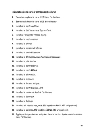 Installation de la carte d'entrées/sorties (E/S)

1.   Remettez en place la carte d'E/S dans l'ordinateur.

2.   Serrez la vis fixant la carte d'E/S à l'ordinateur.
3.   Installez la carte système.
4.   Installez le bâti de la carte ExpressCard.
5.   Installez l'ensemble repose-mains.
6.   Installez la carte modem.

7.   Installez le clavier.

8.   Installez le contour du clavier.

9.   Installez la carte Bluetooth.

10. Installez le bloc dissipateur thermique/processeur.

11. Installez la pile bouton.

12. Installez la carte WWAN.
13. Installez la carte WLAN.

14. Installez le disque dur.

15. Installez la mémoire.

16. Installez le lecteur optique.

17. Installez la carte Express Card.

18. Installez le cache de fond de l'ordinateur.

19. Installez la carte SD.

20. Installez la batterie.

21. Installez les caches des ports ATG (systèmes E6420 ATG uniquement).

22. Installez la poignée ATG (systèmes E6420 ATG uniquement).
23. Appliquez les procédures indiquées dans la section Après une intervention
    dans l'ordinateur.


                                                                           99
 