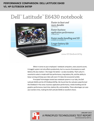 PERFORMANCE COMPARISON: DELL LATITUDE E6430
VS. HP ELITEBOOK 8470P




                         When it comes to your employees’ notebook computers, every second counts.
                 A sluggish system not only affects productivity, but is a source of annoyance as well.
                 Battery life also matters—the longer the better—as does durability. That’s why it’s
                 essential to select a model with fast performance, long battery life, and the ability to
                 keep running and keep your data safe even if it takes the occasional tumble.
                         Principled Technologies tested two notebook systems in our labs, the Dell
                 Latitude E6430 and the HP EliteBook 8470p. We found that the Latitude outperformed
                 the EliteBook in five areas: business application performance, media handling and 3D
                 graphics performance, boot time, battery life, and durability. These advantages can save
                 your workers time, making the Dell Latitude E6430 an excellent choice.




                                                                                                  JANUARY 2013
                                       A PRINCIPLED TECHNOLOGIES TEST REPORT
                                                                                         Commissioned by Dell Inc.
 