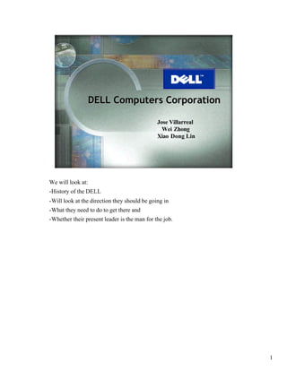 DELL Computers Corporation

                                              Jose Villarreal
                                                Wei Zhong
                                              Xiao Dong Lin




We will look at:
-History of the DELL
-Will look at the direction they should be going in
-What they need to do to get there and
-Whether their present leader is the man for the job.




                                                                1
 