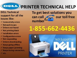 PRINTER TECHNICAL HELP
To get best solutions you
can call our toll free
number
1-855-662-4436
DELL Technical
support for all the
issues like:
 Connectivity errors
 Network issues
 Drivers not found
 Not printing black
 Installation errors
 Configuration errors
 Not responding
 Drivers downloading
 Keeps going offline
 Keeps paper jamming
 Keeps losing connection,
 etc.
 