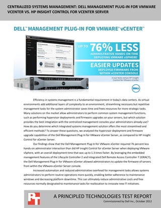 CENTRALIZED SYSTEMS MANAGEMENT: DELL MANAGEMENT PLUG-IN FOR VMWARE
VCENTER VS. HP INSIGHT CONTROL FOR VCENTER SERVER




               Efficiency in systems management is a fundamental requirement in today’s data centers. As virtual
       environments add additional layers of complexity to an environment, streamlining necessary but repetitive
       management tasks for the system administrator saves time and frees resources for more strategic tasks.
       Many solutions on the market allow administrators to perform common system management functions,
       such as performing hypervisor deployments and firmware upgrades on your servers, but which solution
       provides the best integration with the centralized management consoles your administrators already use?
       How do you determine which integrated systems management solution offers the most streamlined and
       efficient methods? To answer these questions, we analyzed the hypervisor deployment and firmware
       upgrade capabilities of the Dell Management Plug-In for VMware vCenter Server, as compared to HP Insight
       Control for vCenter Server.
               Our findings show that the Dell Management Plug-In for VMware vCenter required 76 percent less
       hands-on administrator interaction than did HP Insight Control for vCenter Server when deploying VMware
       vSphere, with an overall deployment time that was up to 1.3 times faster. By leveraging the embedded
       management features of the Lifecycle Controller 2 and Integrated Dell Remote Access Controller 7 (iDRAC7),
       the Dell Management Plug-In for VMware vCenter allowed administrators to update the firmware of servers
       from within the VMware vCenter Server console.
               Increased automation and reduced administrative overhead for management tasks allows systems
       administrators to perform routine operations more quickly, enabling better adherence to maintenance
       windows and decreasing platform downtime. This can ultimately reduce administrative costs and free
       resources normally designated to maintenance tasks for reallocation to innovate new IT initiatives.



                                A PRINCIPLED TECHNOLOGIES TEST REPORT
                                                                           Commissioned by Dell Inc., October 2012
 