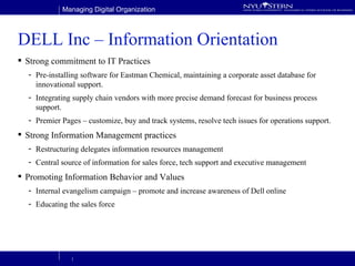DELL Inc – Information Orientation Strong commitment to IT Practices Pre-installing software for Eastman Chemical, maintaining a corporate asset database for innovational support. Integrating supply chain vendors with more precise demand forecast for business process support. Premier Pages – customize, buy and track systems, resolve tech issues for operations support. Strong Information Management practices Restructuring delegates information resources management Central source of information for sales force, tech support and executive management Promoting Information Behavior and Values Internal evangelism campaign – promote and increase awareness of Dell online Educating the sales force 