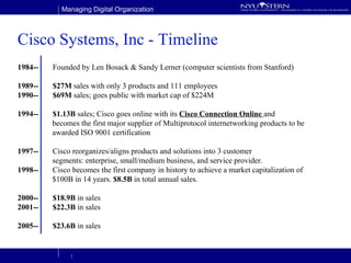 Cisco Systems, Inc - Timeline 1984-- Founded by Len Bosack & Sandy Lerner (computer scientists from Stanford) 1989-- $27M  sales with only 3 products and 111 employees 1990-- $69M  sales; goes public with market cap of $224M 1994-- $1.13B  sales; Cisco goes online with its  Cisco Connection Online  and  becomes the first major supplier of Multiprotocol internetworking products to be  awarded ISO 9001 certification 1997-- Cisco reorganizes/aligns products and solutions into 3 customer  segments: enterprise, small/medium business, and service provider. 1998--   Cisco becomes the first company in history to achieve a market capitalization of  $100B in 14 years.  $8.5B  in total annual sales. 2000-- $18.9B  in sales 2001-- $22.3B  in sales 2005-- $23.6B  in sales 