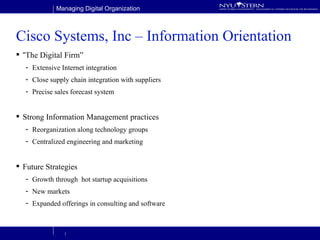 Cisco Systems, Inc – Information Orientation “ The Digital Firm” Extensive Internet integration Close supply chain integration with suppliers Precise sales forecast system Strong Information Management practices Reorganization along technology groups Centralized engineering and marketing  Future Strategies Growth through  hot startup acquisitions New markets Expanded offerings in consulting and software 