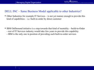 DELL INC – Same Business Model applicable to other Industries? Other Industries for example IT Services – is not yet mature enough to provide this kind of capabilities – i.e. built-to-order by direct customer IBM OnDemand initiative is a step towards that kind of mentality – build-to-Order - rest of IT Services industry would take few years to provide this capability - IBM is the only one in position of providing such built-to-order services  