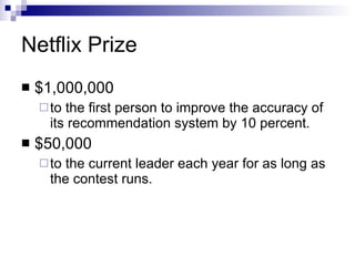 Netflix Prize $1,000,000 to  the first person   to improve the accuracy of its recommendation system by 10 percent . $50,000 to the current leader each year  for  as long as the contest  runs. 