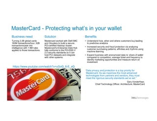 MasterCard - Protecting what’s in your wallet
Business need
Turning 2.2B global cards
160M transactions/hour, 52B
transactions/year into
intelligence with 1.9M rules
applied to those transactions.
Benefits
• Understand how, when and where customers buy leading
to predictive analytics
• Increased security and fraud protection via analyzing
customer purchasing patterns, affinities and rhythms using
machine learning
• Expand business with anonymized data re: share of wallet
compared to competition, average ticket and frequency to
identify marketing opportunities and measure return on
investment
Solution
Mastercard worked with Dell EMC
and Cloudera to build a secure,
PCI-certified Hadoop cluster.
Mastercard's Enterprise Data Hub
fully conforms to the PCI-DSS V
2.0 security standards so it can
host PCI datasets and integrate
with other systems.
“Data privacy and protection is a top priority for
Mastercard. As we maximize the most advanced
technologies from partners and vendors, they must
meet the rigorous security standards we’ve set.”
Gary VonderHaar,
Chief Technology Officer, Architecture, MasterCard
https://www.youtube.com/watch?v=uGoQ_6-E_sQ
 