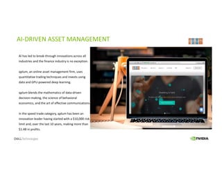 AI-DRIVEN ASSET MANAGEMENT
AI has led to break-through innovations across all
industries and the finance industry is no exception.
qplum, an online asset management firm, uses
quantitative trading techniques and invests using
data and GPU-powered deep learning.
qplum blends the mathematics of data-driven
decision-making, the science of behavioral
economics, and the art of effective communications.
In the speed trade category, qplum has been an
innovation leader having started with a $10,000 risk
limit and, over the last 10 years, making more than
$1.4B in profits.
 