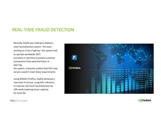 REAL-TIME FRAUD DETECTION
Recently, PayPal was looking to deploy a
new fraud detection system. The team
working on it set a high bar: this system had
to operate worldwide 24/7,
and work in real-time to protect customer
transactions from potential fraud. In
spec’ing
the system, it became evident that CPU-only
servers couldn’t meet these requirements.
Using NVIDIA T4 GPUs, PayPal delivered a
new level of service, using GPU inference
to improve real-time fraud detection by
10% while lowering server capacity
by nearly 8x.
 