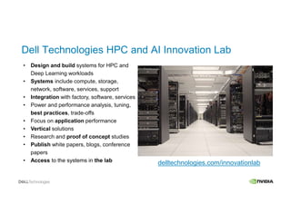 • Design and build systems for HPC and
Deep Learning workloads
• Systems include compute, storage,
network, software, services, support
• Integration with factory, software, services
• Power and performance analysis, tuning,
best practices, trade-offs
• Focus on application performance
• Vertical solutions
• Research and proof of concept studies
• Publish white papers, blogs, conference
papers
• Access to the systems in the lab delltechnologies.com/innovationlab
Dell Technologies HPC and AI Innovation Lab
 