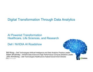 Digital Transformation Through Data Analytics
AI Powered Transformation
Healthcare, Life Sciences, and Research
Dell / NVIDIA AI Roadshow
Bill Wong – Dell Technologies Artificial Intelligence and Data Analytics Practice Leader
Adam Shubinsky – NVIDIA Data Science & High Performance Compute Solutions Leader
John Armstrong – Dell Technologies Healthcare & Federal Government Director
 