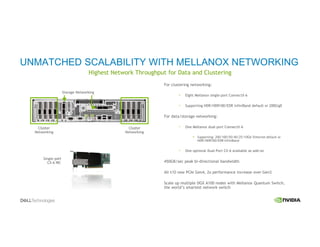 Highest Network Throughput for Data and Clustering
UNMATCHED SCALABILITY WITH MELLANOX NETWORKING
Cluster
Networking
Storage Networking
Single-port
CX-6 NIC
Cluster
Networking
For clustering networking:
Eight Mellanox single-port ConnectX-6
Supporting HDR/HDR100/EDR InfiniBand default or 200GigE
For data/storage networking:
One Mellanox dual-port ConnectX-6
Supporting: 200/100/50/40/25/10Gb Ethernet default or
HDR/HDR100/EDR InfiniBand
One optional Dual-Port CX-6 available as add-on
450GB/sec peak bi-directional bandwidth
All I/O now PCIe Gen4, 2x performance increase over Gen3
Scale up multiple DGX A100 nodes with Mellanox Quantum Switch,
the world’s smartest network switch
 