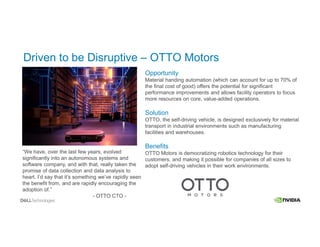 Driven to be Disruptive – OTTO Motors
Opportunity
Material handing automation (which can account for up to 70% of
the final cost of good) offers the potential for significant
performance improvements and allows facility operators to focus
more resources on core, value-added operations.
Solution
OTTO, the self-driving vehicle, is designed exclusively for material
transport in industrial environments such as manufacturing
facilities and warehouses.
Benefits
OTTO Motors is democratizing robotics technology for their
customers, and making it possible for companies of all sizes to
adopt self-driving vehicles in their work environments.
“We have, over the last few years, evolved
significantly into an autonomous systems and
software company, and with that, really taken the
promise of data collection and data analysis to
heart. I’d say that it’s something we’ve rapidly seen
the benefit from, and are rapidly encouraging the
adoption of.”
- OTTO CTO -
 