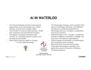 - The Toronto-Waterloo Corridor is the second
largest start-up and technology hub in North
America, second only to Silicon Valley.
- The Corridor is home to 5,200 start-ups, 15,000
tech companies and 200,000 tech workers.
- The region’s strongest subsectors were
FinTech, AI, manufacturing and robotics, and
life sciences and health.
- Most Patent Intensive region in Canada
– 11x the national average
- The Technology Triangle, which consists of the
cities of Cambridge, Kitchener, and Waterloo,
has become a preferred destination for
technology start-ups, incubators, accelerators,
and young inventors.
- High technology in the “Triangle” is supported
by three acclaimed universities, a college, and
more than 150 research organizations.
- World’s largest concentration of mathematical
and computer science students
- More than 22% of all spin-off Canadian
information technology companies have
gotten their start in University of Waterloo
incubator programs.
AI IN WATERLOO
 
