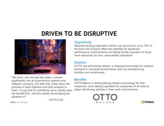 Opportunity
Material handing automation (which can account for up to 70% of
the final cost of good) offers the potential for significant
performance improvements and allows facility operators to focus
more resources on core, value-added operations.
Solution
OTTO, the self-driving vehicle, is designed exclusively for material
transport in industrial environments such as manufacturing
facilities and warehouses.
Benefits
OTTO Motors is democratizing robotics technology for their
customers, and making it possible for companies of all sizes to
adopt self-driving vehicles in their work environments.
“We have, over the last few years, evolved
significantly into an autonomous systems and
software company, and with that, really taken the
promise of data collection and data analysis to
heart. I’d say that it’s something we’ve rapidly seen
the benefit from, and are rapidly encouraging the
adoption of.”
- OTTO CTO -
DRIVEN TO BE DISRUPTIVE
 