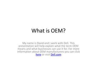 What is OEM?
     My name is David and I work with Dell. This
 presentation will help explain what the term OEM
 means and what businesses can use it for. For more
information about OEM manufacturers you can click
               here or visit Dell.com
 