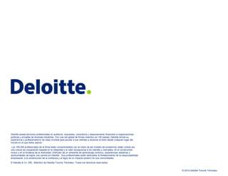 Deloitte presta servicios profesionales en auditoría, impuestos, consultoría y asesoramiento financiero a organizaciones públicas y privadas de diversas industrias. Con una red global de firmas miembro en 140 países, Deloitte brinda su experiencia y profesionalismo de clase mundial para ayudar a sus clientes a alcanzar el éxito desde cualquier lugar del mundo en el que éstos operen.    Los 169.000 profesionales de la firma están comprometidos con la visión de ser modelo de excelencia; están unidos por una cultura de cooperación basada en la integridad y el valor excepcional a los clientes y mercados, en el compromiso mutuo y en la fortaleza de la diversidad. Disfrutan de un ambiente de aprendizaje continuo, experiencias retadoras y oportunidades de lograr una carrera en Deloitte.  Sus profesionales están dedicados al fortalecimiento de la responsabilidad empresarial, a la construcción de la confianza y al logro de un impacto positivo en sus comunidades. © Deloitte & Co. SRL. Miembro de Deloitte Touche Tohmatsu. Todos los derechos reservados. 