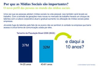 Por que as Mídias Sociais são importantes?
O novo perfil das pessoas no mundo das mídias sociais
Uma vez que as pessoas adotam mídias sociais na vida pessoal, isso também será levado ao
trabalho. Com a entrada de gerações mais novas no mercado de trabalho haverá um choque de
talentos com a cultura corporativa atual e gradual aumento na utilização de mídias sociais pelas
empresas.
Já existe fuga de talentos pelo fato de os jovens não se sentirem à vontade na empresa que barra
acesso à única forma de comunicação usada por eles.

              Tamanho da População Brasil 2008 (IBGE)



                                                                     e daqui a
                    37M
                                           32M                       10 anos?


                  14-25 anos             43-61 anos                               © 2010 Deloitte Touche Tohmatsu
 