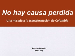 No hay causa perdida 
Una mirada a la transformación de Colombia 
Álvaro Uribe Vélez 
Abril 2013 
 