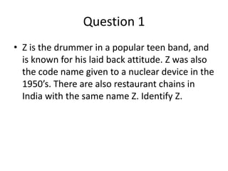 Question 1
• Z is the drummer in a popular teen band, and
  is known for his laid back attitude. Z was also
  the code name given to a nuclear device in the
  1950’s. There are also restaurant chains in
  India with the same name Z. Identify Z.
 