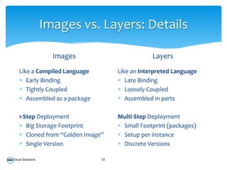 Images vs. Layers: Details

                         Images                      Layers
        Like a Compiled Language         Like an Interpreted Language
           Early Binding                    Late Binding
           Tightly Coupled                  Loosely Coupled
           Assembled as a package           Assembled in parts

        1-Step Deployment                Multi-Step Deployment
           Big Storage Footprint          Small Footprint (packages)
           Cloned from “Golden Image”     Setup per instance
           Single Version                 Discrete Versions

Dell Cloud Solutions                10
 