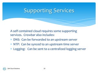 Supporting Services


    A self contained cloud requires some supporting
    services. Crowbar also includes:
      DNS: Can be forwarded to an upstream server
      NTP: Can be synced to an upstream time server
      Logging: Can be sent to a centralized logging server




Dell Cloud Solutions          22
 