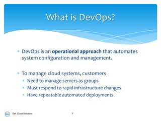 What is DevOps?


         DevOps is an operational approach that automates
         system configuration and management.

         To manage cloud systems, customers
              Need to manage servers as groups
              Must respond to rapid infrastructure changes
              Have repeatable automated deployments


Dell Cloud Solutions              7
 