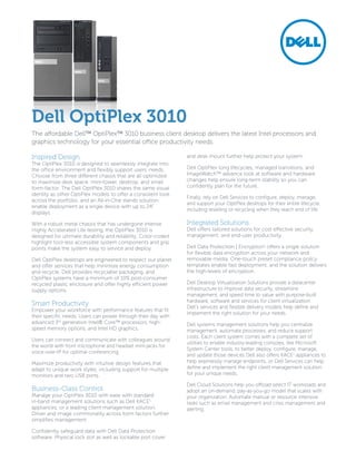 Dell OptiPlex 3010
The affordable Dell™ OptiPlex™ 3010 business client desktop delivers the latest Intel processors and
graphics technology for your essential office productivity needs.

Inspired Design                                                 and desk mount further help protect your system.
The OptiPlex 3010 is designed to seamlessly integrate into
the office environment and flexibly support users’ needs.       Dell OptiPlex long lifecycles, managed transitions, and
Choose from three different chassis that are all optimized      ImageWatch™ advance look at software and hardware
to maximize desk space: mini-tower, desktop, and small          changes help ensure long-term stability so you can
form-factor. The Dell OptiPlex 3010 shares the same visual      confidently plan for the future.
identity as other OptiPlex models to offer a consistent look
                                                                Finally, rely on Dell Services to configure, deploy, manage,
across the portfolio, and an All-in-One stands solution
                                                                and support your OptiPlex desktops for their entire lifecycle,
enable deployment as a single device with up to 24”
                                                                including reselling or recycling when they reach end of life.
displays.

With a robust metal chassis that has undergone intense          Integrated Solutions
Highly Accelerated Life testing, the OptiPlex 3010 is           Dell offers tailored solutions for cost effective security,
designed for ultimate durability and reliability. Color-coded   management, and end-user productivity.
highlight tool-less accessible system components and grip
points make the system easy to service and deploy.              Dell Data Protection | Encryption1 offers a single solution
                                                                for flexible data encryption across your network and
Dell OptiPlex desktops are engineered to respect our planet     removable media. One-touch preset compliance policy
and offer services that help minimize energy consumption        templates enable fast deployment, and the solution delivers
and recycle. Dell provides recyclable packaging, and            the high-levels of encryption.
OptiPlex systems have a minimum of 10% post-consumer
recycled plastic enclosure and offer highly efficient power     Dell Desktop Virtualization Solutions provide a datacenter
supply options.                                                 infrastructure to improve data security, streamline
                                                                management, and speed time to value with purpose-built
                                                                hardware, software and services for client virtualization.
Smart Productivity                                              Dell’s services and flexible delivery models help define and
Empower your workforce with performance features that fit
                                                                implement the right solution for your needs.
their specific needs. Users can power through their day with
advanced 3rd generation Intel® Core™ processors, high-          Dell systems management solutions help you centralize
speed memory options, and Intel HD graphics.                    management, automate processes, and reduce support
                                                                costs. Each client system comes with a complete set of
Users can connect and communicate with colleagues around
                                                                utilities to enable industry-leading consoles, like Microsoft
the world with front microphone and headset mini-jacks for
                                                                System Center tools, to better deploy, configure, manage,
voice-over-IP for optimal conferencing.
                                                                and update those devices Dell also offers KACE1 appliances to
Maximize productivity with intuitive design features that       help seamlessly manage endpoints, or Dell Services can help
adapt to unique work styles, including support for multiple     define and implement the right client management solution
monitors and two USB ports.                                     for your unique needs.

                                                                Dell Cloud Solutions help you offload select IT workloads and
Business-Class Control                                          adopt an on-demand, pay-as-you-go model that scales with
Manage your OptiPlex 3010 with ease with standard               your organization. Automate manual or resource intensive
in-band management solutions such as Dell KACE1                 tasks such as email management and crisis management and
appliances, or a leading client management solution.            alerting.
Driver and image commonality across form factors further
simplifies management.

Confidently safeguard data with Dell Data Protection
software. Physical lock slot as well as lockable port cover
 