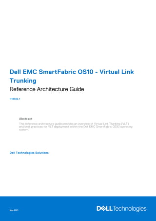 Dell EMC SmartFabric OS10 - Virtual Link
Trunking
Reference Architecture Guide
H18362.1
Abstract
This reference architecture guide provides an overview of Virtual Link Trunking (VLT)
and best practices for VLT deployment within the Dell EMC SmartFabric OS10 operating
system.
Dell Technologies Solutions
May 2021
 