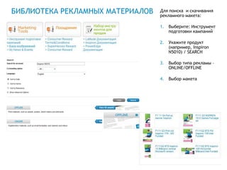 БИБЛИОТЕКА РЕКЛАМНЫХ МАТЕРИАЛОВ   Для поиска и скачивания
                                  рекламного макета:

                                  1.   Выберите: Инструмент
                                       подготовки кампаний

                                  2.   Укажите продукт
                                       (например, Inspiron
                                       N5010) / SEARCH

                                  3.   Выбор типа рекламы –
                                       ONLINE/OFFLINE

                                  4.   Выбор макета




                                          Global Marketing
 