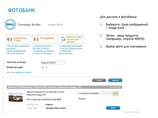 ФОТОБАНК
           Для доступа к фотобанку:

           1.   Выберите: База изображений
                / Image bank

           2.   Затем – ввод продукта
                (например, Inspiron N5010)

           3.   Выбор фото для скачивания




                           Global Marketing
 