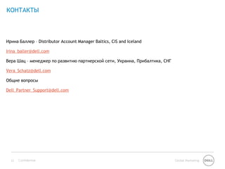 КОНТАКТЫ



Ирина Баллер – Distributor Account Manager Baltics, CIS and Iceland

Irina_baller@dell.com

Вера Шац – менеджер по развитию партнерской сети, Украина, Прибалтика, СНГ

Vera_Schatz@dell.com

Общие вопросы

Dell_Partner_Support@dell.com




  12   Confidential                                                          Global Marketing
 