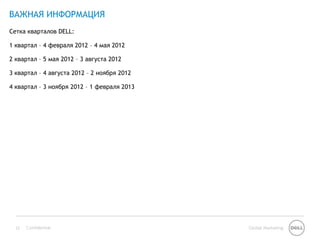ВАЖНАЯ ИНФОРМАЦИЯ
Сетка кварталов DELL:

1 квартал – 4 февраля 2012 – 4 мая 2012

2 квартал – 5 мая 2012 – 3 августа 2012

3 квартал – 4 августа 2012 – 2 ноября 2012

4 квартал – 3 ноября 2012 – 1 февраля 2013




  13   Confidential                          Global Marketing
 
