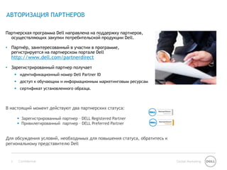 АВТОРИЗАЦИЯ ПАРТНЕРОВ

Партнерская программа Dell направлена на поддержку партнеров,
  осуществляющих закупки потребительской продукции Dell.

• Партнѐр, заинтересованный в участии в программе,
  регистрируется на партнерском портале Dell
  http://www.dell.com/partnerdirect
• Зарегистрированный партнер получает
       идентификационный номер Dell Partner ID
       доступ к обучающим и информационным маркетинговым ресурсам
       сертификат установленного образца.



В настоящий момент действуют два партнерских статуса:

        Зарегистрированный партнер – DELL Registered Partner
        Привилегированный партнер – DELL Preferred Partner


Для обсуждения условий, необходимых для повышения статуса, обратитесь к
региональному представителю Dell


  3    Confidential                                                       Global Marketing
 