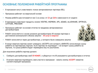 ОСНОВНЫЕ ПОЛОЖЕНИЯ РИБЕЙТНОЙ ПРОГРАММЫ
•    В программе могут учавствовать только авторизованные партнеры DELL

•    Программа работает на квартальной основе

•    Размер рибейта рассчитывается как $ за штуку: от $3 до $20 в зависимости от модели

•    В программе учавствуют продукты линеек VOSTRO, INSPIRON, XPS, ADAMO, ALLIENWARE, OPTIPLEX,
     LATITUDE, PRECISION

•    Программа работает на основе отчетов по продажам авторизованных
     дистрибьюторов

•    Рибейт начисляется в случае указания дистрибьютором ID номера партнера и
     достижения минимального объема закупки – 30 штук в квартал

•    Рибейт начисляется через дистрибьютора, у которого была совершена закупка

•    В конце квартала партнер может утвердить (ACCEPT) или оспорить (DISPUTE) начисленную сумму
     рибейта на партнерском портале. Если партнер не подтвердит / не оспорит сумму рибейта на
     портале, то сумма рибейта будет переведена ему по умолчанию.

Для получения рибейта партнер должен:

1.       Сообщить дистрибьютору свой ID НОМЕР, и убедиться что ID указывается дистрибьютором в отчетах

2.       В начале квартала подтвердить свое участие в программе – нажать кнопку ACCEPT напротив
         соответствующей программы



     5    Confidential                                                                Global Marketing
 