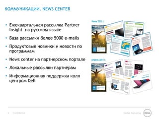 КОММУНИКАЦИИ. NEWS CENTER


• Ежеквартальная рассылка Partner
  Insight на русском языке
• База рассылки более 5000 e-mails
• Продуктовые новинки и новости по
  программам
• News center на партнерском портале
• Локальные рассылки партнерам
• Информационная поддержка колл
  центром Dell




 8   Confidential                      Global Marketing
 