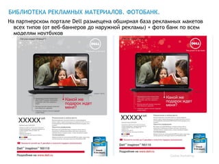 БИБЛИОТЕКА РЕКЛАМНЫХ МАТЕРИАЛОВ. ФОТОБАНК.
На партнерском портале Dell размещена обширная база рекламных макетов
  всех типов (от веб-баннеров до наружной рекламы) + фото банк по всем
  моделям ноутбуков




                                                          Global Marketing
 
