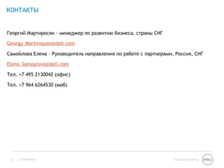 КОНТАКТЫ


Георгий Мартиросян - менеджер по развитию бизнеса, страны СНГ

Georgy_Martirosyan@dell.com

Самойлова Елена – Руководитель направления по работе с партнерами, Россия, СНГ

Elena_Samoylova@dell.com

Тел. +7 495 2130042 (офис)

Тел. +7 964 6264530 (моб)




 13   Confidential                                                Global Marketing
 