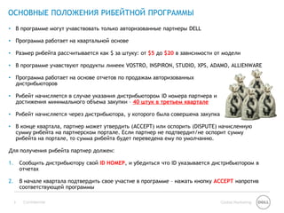 ОСНОВНЫЕ ПОЛОЖЕНИЯ РИБЕЙТНОЙ ПРОГРАММЫ
• В программе могут учавствовать только авторизованные партнеры DELL

• Программа работает на квартальной основе

• Размер рибейта рассчитывается как $ за штуку: от $5 до $20 в зависимости от модели

• В программе учавствуют продукты линеек VOSTRO, INSPIRON, STUDIO, XPS, ADAMO, ALLIENWARE

• Программа работает на основе отчетов по продажам авторизованных
  дистрибьюторов

• Рибейт начисляется в случае указания дистрибьютором ID номера партнера и
  достижения минимального объема закупки – 40 штук в третьем квартале

• Рибейт начисляется через дистрибьютора, у которого была совершена закупка

• В конце квартала, партнер может утвердить (ACCEPT) или оспорить (DISPUTE) начисленную
  сумму рибейта на партнерском портале. Если партнер не подтвердит/не оспорит сумму
  рибейта на портале, то сумма рибейта будет переведена ему по умолчанию.

Для получения рибейта партнер должен:

1.       Сообщить дистрибьютору свой ID НОМЕР, и убедиться что ID указывается дистрибьютором в
         отчетах

2.       В начале квартала подтвердить свое участие в программе – нажать кнопку ACCEPT напротив
         соответствующей программы

     5    Confidential                                                           Global Marketing
 