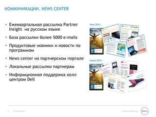 КОММУНИКАЦИИ. NEWS CENTER


• Ежеквартальная рассылка Partner
  Insight на русском языке
• База рассылки более 5000 e-mails
• Продуктовые новинки и новости по
  программам
• News center на партнерском портале
• Локальные рассылки партнерам
• Информционная поддержка колл
  центром Dell




 9   Confidential                      Global Marketing
 