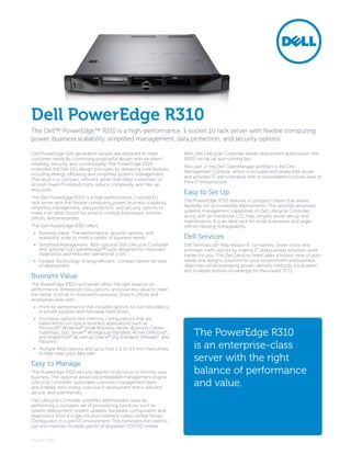 Dell PowerEdge R310
The Dell™ PowerEdge™ R310 is a high-performance, 1-socket 1U rack server with flexible computing
power, business scalability, simplified management, data protection, and security options.

Dell PowerEdge 11th generation servers are designed to meet            With Dell Lifecycle Controller server deployment automation, the
customer needs by combining purposeful design with excellent           R310 can be up and running fast.
reliability, security, and commonality. The PowerEdge R310
                                                                       Also part of the Dell OpenManage portfolio is the Dell
embodies the Dell 11G design principles by delivering core features
                                                                       Management Console, which is included with every Dell server
including energy efficiency and simplified systems management.
                                                                       and provides IT administrators with a consolidated console view of
The result is a compact, efficient server that helps customers of
                                                                       their IT infrastructure.
all sizes lower IT-related costs, reduce complexity, and free up
resources.
                                                                       Easy to Set Up
The Dell PowerEdge R310 is a high-performance, 1-socket 1U
rack server with the flexible computing power, business scalability,   The PowerEdge R310 features a compact chassis that allows
simplified management, data protection, and security options to        flexibility for rack-oriented deployments. The optional advanced
make it an ideal choice for small to midsize businesses, remote        systems management capabilities of Dell Lifecycle Controller
offices, and enterprises.                                              along with an interactive LCD help simplify server set-up and
                                                                       maintenance. It is an ideal rack for small businesses and larger
The Dell PowerEdge R310 offers:                                        offices needing manageability.
 •	 Business Value: The performance, security options, and
    availability scale to meet a variety of business needs.            Dell Services
 •	 Simplified Management: With optional Dell Lifecycle Controller     Dell Services can help reduce IT complexity, lower costs, and
    and optional full OpenManage™ suite designed for improved          eliminate inefficiencies by making IT and business solutions work
    diagnostics and reduced operational costs.                         harder for you. The Dell Services team takes a holistic view of your
 •	 Flexible Technology: Energy-efficient, compact server for ease     needs and designs solutions for your environment and business
    of deployment.                                                     objectives while leveraging proven delivery methods, local talent,
                                                                       and in-depth domain knowledge for the lowest TCO.
Business Value
The PowerEdge R310 rack server offers the right balance of
performance, enterprise-class options, and business value to meet
the needs of small to midsized businesses, branch offices and
enterprises alike with:
 •	 Price for performance that includes options for full redundancy
    in power supplies and hot-swap hard drives.
 •	 Processor options and memory configurations that are
    balanced to run typical business applications such as
    Microsoft® Windows® Small Business Server, Business Center
    Essentials, SQL Server® Workgroup/Standard, Active Directory®,
    and SharePoint® as well as Oracle® 11g Standard, VMware®, and
                                                                           The PowerEdge R310
    file/print.
 •	 Multiple RAID options and up to four 2.5 or 3.5 inch hard drives       is an enterprise-class
    to help keep your data safe.

Easy to Manage
                                                                           server with the right
The PowerEdge R310 lets you devote more focus to running your
business. The optional advanced embedded management engine,
                                                                           balance of performance
Lifecycle Controller, automates common management tasks
and enables zero-media, low-touch deployment that is efficient,
                                                                           and value.
secure, and user-friendly.
Dell Lifecycle Controller simplifies administrator tasks by
performing a complete set of provisioning functions such as
system deployment, system updates, hardware configuration and
diagnostics from a single intuitive interface called Unified Server
Configurator in a pre-OS environment. This eliminates the need to
use and maintain multiple pieces of disparate CD/DVD media.


March 2011
 