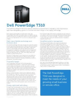 Dell PowerEdge T310
The Dell™ PowerEdge™ T310 server delivers enterprise-level performance, redundancy, and comprehensive
right-sized manageability options in a 1-socket tower that is simple to own, deploy, and manage.

Dell’s robust and reliable 1-socket tower server, the          the T310 are highly efficient fans, designed to spin faster in
PowerEdge T310, offers the performance of DDR3 memory,         accordance with server workload demands and help reduce
advanced systems management options, and the availability      unnecessary noise when possible. In addition, the logical
of up to four hard drives (3.5” or 2.5”) in a compact tower    component layout aids with airflow direction, helping to
chassis.                                                       keep the server cool.

Right-sized, flexibile technology and                          Simplified systems management
business value                                                 The Lifecycle Controller is the engine for advanced
The Dell PowerEdge T310 was designed to meet the needs         embedded management and is delivered as part of
of your growing small business or remote office by offering    the optional iDRAC Express or iDRAC Enterprise in the
more features and performance than a basic, entry-level        PowerEdge T310. The Lifecycle Controller helps to deliver
server. Customizable with optional advanced systems            faster server deployment and update capabilities from a
management capabilities including remote management,           bare-metal, pre-operating system environment. With the
a short 20.5-inch chassis, redundancy features, and cost-      Unified Server Configurator (USC) interface, the USC tool
effective RAID options, the T310 is the ideal robust and       provides a single interface that enables efficient operating
reliable 1-socket tower server.                                system deployment with built-in driver installations,
                                                               firmware updates, hardware configuration, and diagnostics
Dell aims to add value to your business by providing the       for the system. Servers selected with hot-pluggable hard
features you need. Our goal is to deliver value through        drives will also get the benefit of an interactive LCD that
tailored solutions based on industry standards, as well as     can be accessed remotely using optional iDRAC Express or
purposeful, innovative design.                                 iDRAC Enterprise for system alerts and power usage as well
                                                               as select boot-up options.
Purposeful design
                                                               Also part of the Dell OpenManage™ portfolio is the Dell
The PowerEdge T310, part of the 11th generation                Management Console, which is included with every Dell
PowerEdge server portfolio, is built with system design        server and provides IT administrators with a consolidated
commonality and reliability. All 11th Generation servers       view of their IT infrastructure.
are built with user ease in mind. All external ports, power
supplies, LEDs, and LCD screens are kept in the same
location for familiar user experience and easy installation
and deployment.
Robust, metal hard drive carriers and organized cabling
are designed to improve component access and airflow
                                                                   The Dell PowerEdge
across the server. The PowerEdge T310’s purposeful
design provides quiet acoustics and an optional interactive        T310 was designed to
LCD screen positioned on the front by the bezel for ease
of monitoring. With a chassis depth of 20.5 inches, the
PowerEdge T310’s chassis is ideal for use in a back office,
                                                                   meet the needs of your
retail, or small office setting where space and acoustics
matter.                                                            growing small business
Energy-optimized technology                                        or remote office.
Energy Smart technologies are at the core system level on
the PowerEdge T310. These energy-optimized technologies
are designed to increase energy efficiency within the server
while continuing to deliver the performance your business
requires. Built with lower wattage power supplies than its
predecessor, the PowerEdge T310 offers highly efficient
cabled or redundant power supply options. Also included in
October 2012
 