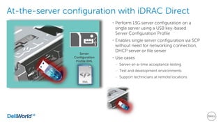 At-the-server configuration with iDRAC Direct
• Perform 13G server configuration on a
single server using a USB key-based
Server Configuration Profile
• Enables single server configuration via SCP
without need for networking connection,
DHCP server or file server
• Use cases
– Server-at-a-time acceptance testing
– Test and development environments
– Support technicians at remote locations
Server
Configuration
Profile XML
 