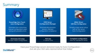 Summary
Compliant configuration
even for standalone setup
iDRAC Direct
USB Key Configuration
Simplify single server setup
with at-the-server
Auto Configuration
OME Server
Configuration Manager
Automatically provision
servers, maintain
configuration compliance
91% less
IT admin time
PowerEdge Zero Touch
Auto Configuration
Eliminate time consuming
manual configuration steps
along with possible errors
Eliminates 213 steps
for bare metal configuration
Have your PowerEdge servers delivered ready for Auto Configuration –
Just ask your Dell sales representative how today!
 