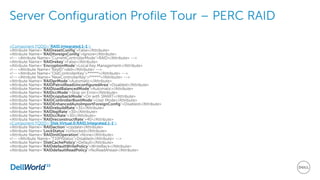 Server Configuration Profile Tour – PERC RAID
<Component FQDD="RAID.Integrated.1-1">
<Attribute Name="RAIDresetConfig">False</Attribute>
<Attribute Name="RAIDforeignConfig">Ignore</Attribute>
<!-- <Attribute Name="CurrentControllerMode">RAID</Attribute> -->
<Attribute Name="RAIDrekey">False</Attribute>
<Attribute Name="EncryptionMode">Local Key Management</Attribute>
<!-- <Attribute Name="KeyID">dell</Attribute> -->
<!-- <Attribute Name="OldControllerKey">******</Attribute> -->
<!-- <Attribute Name="NewControllerKey">******</Attribute> -->
<Attribute Name="RAIDprMode">Automatic</Attribute>
<Attribute Name="RAIDPatrolReadUnconfiguredArea">Disabled</Attribute>
<Attribute Name="RAIDloadBalancedMode">Automatic</Attribute>
<Attribute Name="RAIDccMode">Stop on Error</Attribute>
<Attribute Name="RAIDcopybackMode">On with SMART</Attribute>
<Attribute Name="RAIDControllerBootMode">User Mode</Attribute>
<Attribute Name="RAIDEnhancedAutoImportForeignConfig">Disabled</Attribute>
<Attribute Name="RAIDrebuildRate">31</Attribute>
<Attribute Name="RAIDbgiRate">30</Attribute>
<Attribute Name="RAIDccRate">30</Attribute>
<Attribute Name="RAIDreconstructRate">40</Attribute>
<Component FQDD="Disk.Virtual.0:RAID.Integrated.1-1">
<Attribute Name="RAIDaction">Update</Attribute>
<Attribute Name="LockStatus">Unlocked</Attribute>
<Attribute Name="RAIDinitOperation">None</Attribute>
<!-- <Attribute Name="T10PIStatus">Disabled</Attribute> -->
<Attribute Name="DiskCachePolicy">Default</Attribute>
<Attribute Name="RAIDdefaultWritePolicy">WriteBack</Attribute>
<Attribute Name="RAIDdefaultReadPolicy">NoReadAhead</Attribute>
 