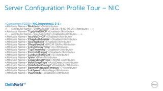 Server Configuration Profile Tour – NIC
<Component FQDD="NIC.Integrated.1-3-1">
<Attribute Name="BlnkLeds">0</Attribute>
<!-- <Attribute Name="VirtMacAddr">18:03:73:FD:96:2E</Attribute> -->
<Attribute Name="TcpIpViaDHCP">Enabled</Attribute>
<!-- <Attribute Name="IpAutoConfig">Enabled</Attribute> -->
<Attribute Name="IscsiViaDHCP">Enabled</Attribute>
<Attribute Name="ChapAuthEnable">Disabled</Attribute>
<Attribute Name="IscsiTgtBoot">Enabled</Attribute>
<Attribute Name="DhcpVendId">BRCM ISAN</Attribute>
<Attribute Name="LnkUpDelayTime">0</Attribute>
<Attribute Name="TcpTimestmp">Disabled</Attribute>
<Attribute Name="FirstHddTarget">Disabled</Attribute>
<Attribute Name="LunBusyRetryCnt">0</Attribute>
<Attribute Name="IpVer">IPv4</Attribute>
<Attribute Name="LegacyBootProto">NONE</Attribute>
<Attribute Name="BootStrapType">AutoDetect</Attribute>
<Attribute Name="HideSetupPrompt">Disabled</Attribute>
<Attribute Name="BannerMessageTimeout">7</Attribute>
<Attribute Name="LnkSpeed">AutoNeg</Attribute>
<Attribute Name="VLanMode">Disabled</Attribute>
 